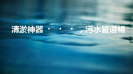 清淤神器，污水管道暢通無阻！哪家質(zhì)量最佳？